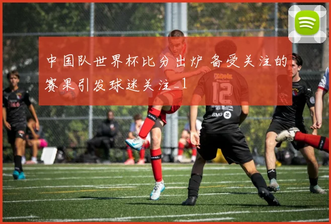 中国队世界杯比分出炉 备受关注的赛果引发球迷关注_1