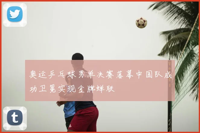 奥运乒乓球男单决赛落幕中国队成功卫冕实现金牌蝉联