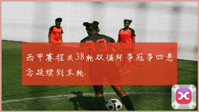 西甲赛程共38轮双循环争冠争四悬念延续到末轮