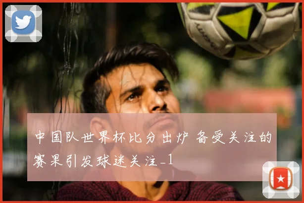 中国队世界杯比分出炉 备受关注的赛果引发球迷关注_1