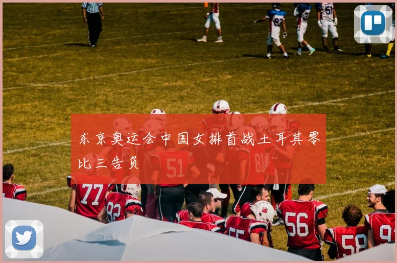 东京奥运会中国女排首战土耳其零比三告负