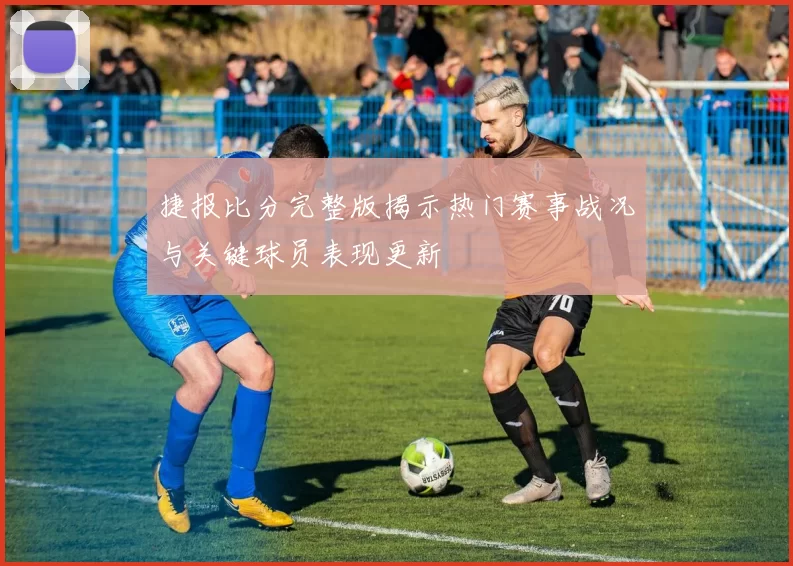 捷报比分完整版揭示热门赛事战况与关键球员表现更新