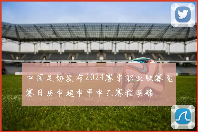 中国足协发布2024赛季职业联赛竞赛日历中超中甲中乙赛程明确