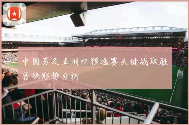 中国男足亚洲杯预选赛关键战取胜晋级形势分析