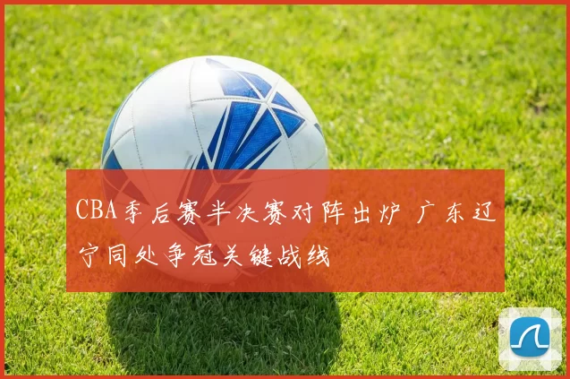 CBA季后赛半决赛对阵出炉 广东辽宁同处争冠关键战线