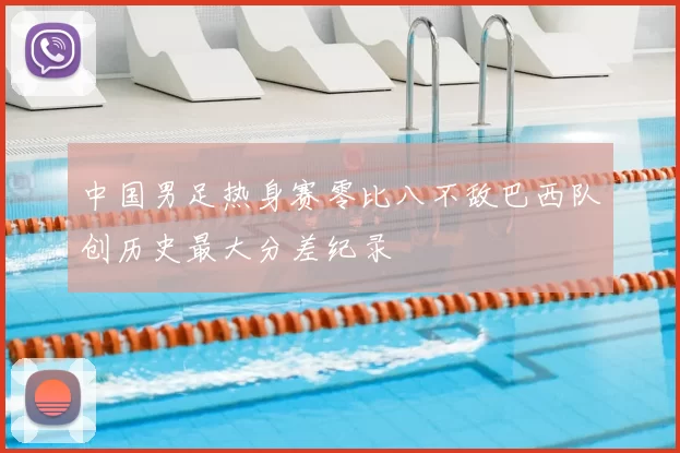 中国男足热身赛零比八不敌巴西队创历史最大分差纪录