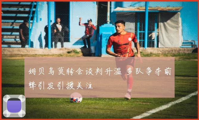 姆贝乌莫转会谈判升温 多队争夺前锋引发引援关注