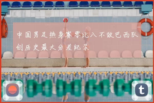 中国男足热身赛零比八不敌巴西队创历史最大分差纪录