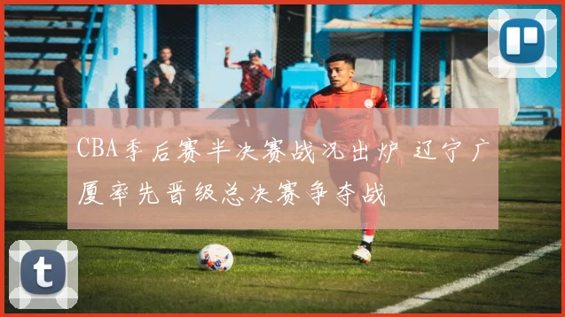 CBA季后赛半决赛战况出炉 辽宁广厦率先晋级总决赛争夺战