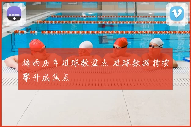 梅西历年进球数盘点 进球数据持续攀升成焦点