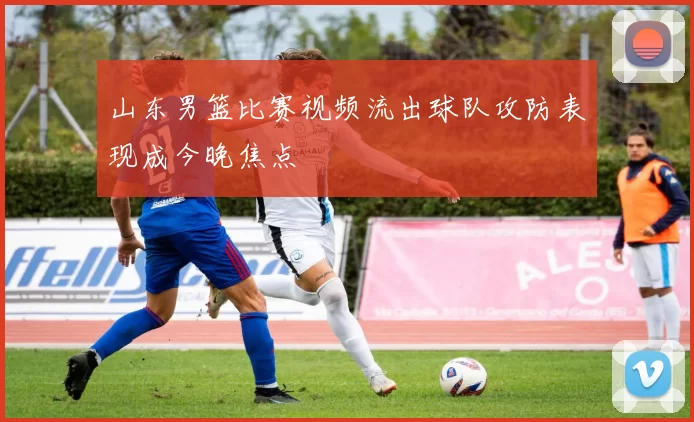 山东男篮比赛视频流出球队攻防表现成今晚焦点