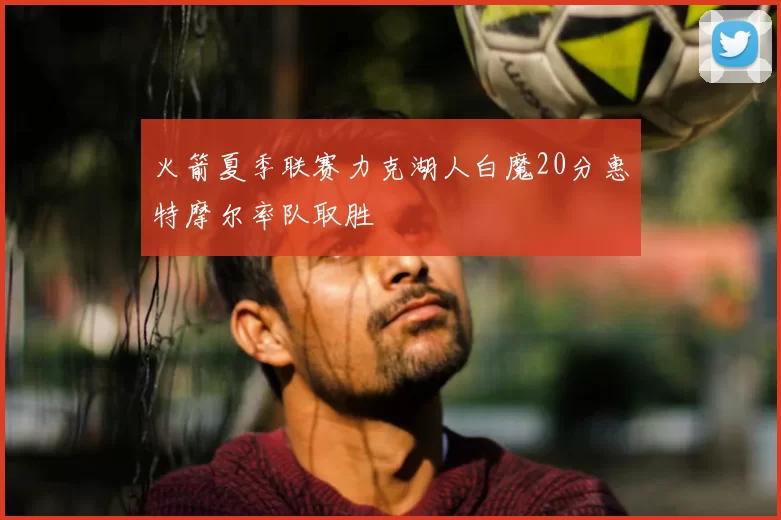火箭夏季联赛力克湖人白魔20分惠特摩尔率队取胜