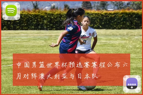中国男篮世界杯预选赛赛程公布六月对阵澳大利亚与日本队