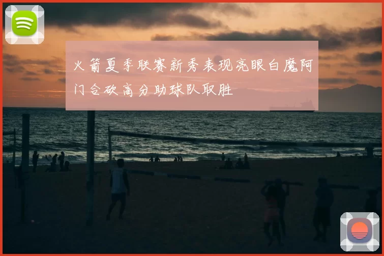 火箭夏季联赛新秀表现亮眼白魔阿门合砍高分助球队取胜