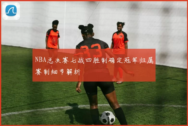 NBA总决赛七战四胜制确定冠军归属赛制细节解析