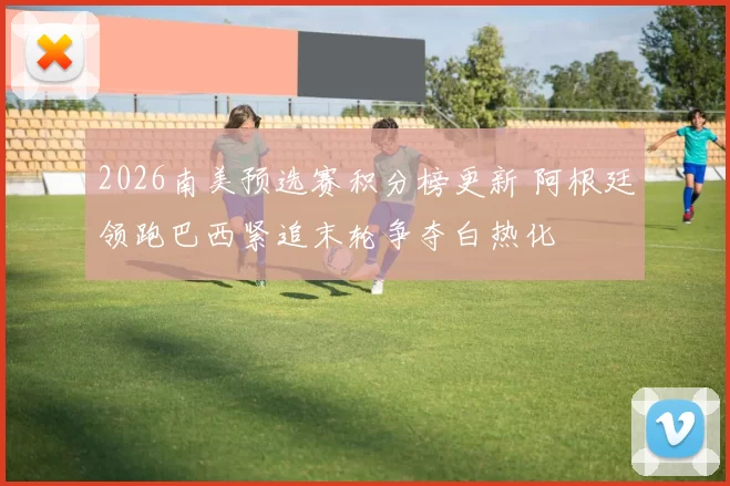 2026南美预选赛积分榜更新 阿根廷领跑巴西紧追末轮争夺白热化