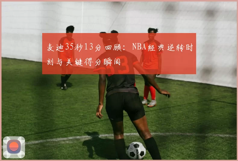 麦迪35秒13分回顾：NBA经典逆转时刻与关键得分瞬间