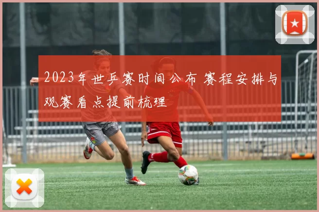 2023年世乒赛时间公布 赛程安排与观赛看点提前梳理