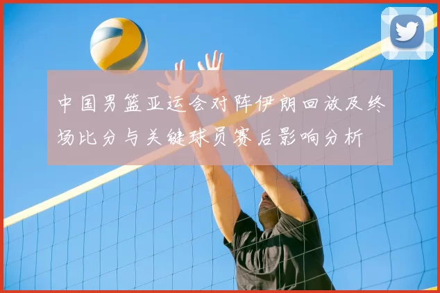 中国男篮亚运会对阵伊朗回放及终场比分与关键球员赛后影响分析