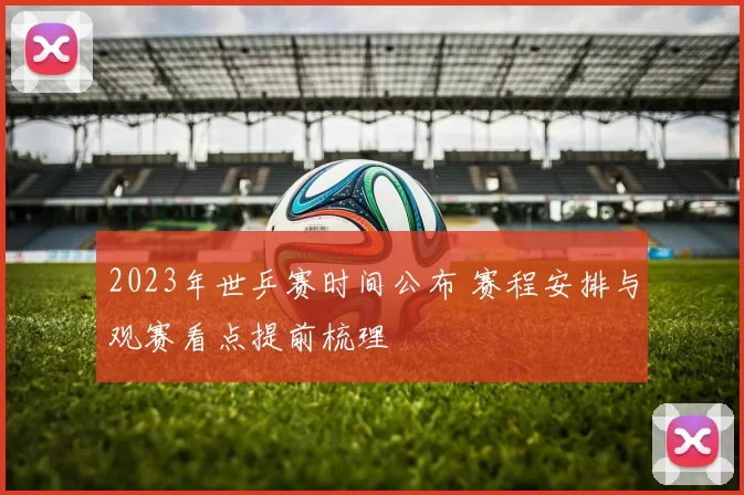 2023年世乒赛时间公布 赛程安排与观赛看点提前梳理