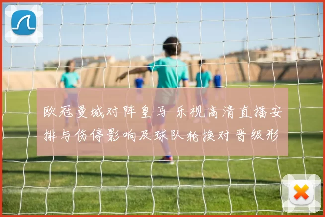欧冠曼城对阵皇马 乐视高清直播安排与伤停影响及球队轮换对晋级形势影响