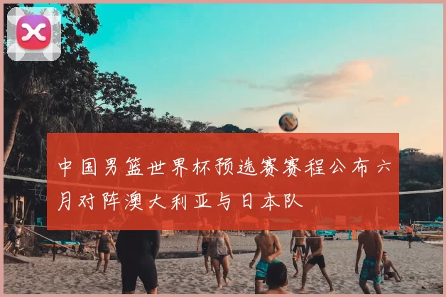 中国男篮世界杯预选赛赛程公布六月对阵澳大利亚与日本队