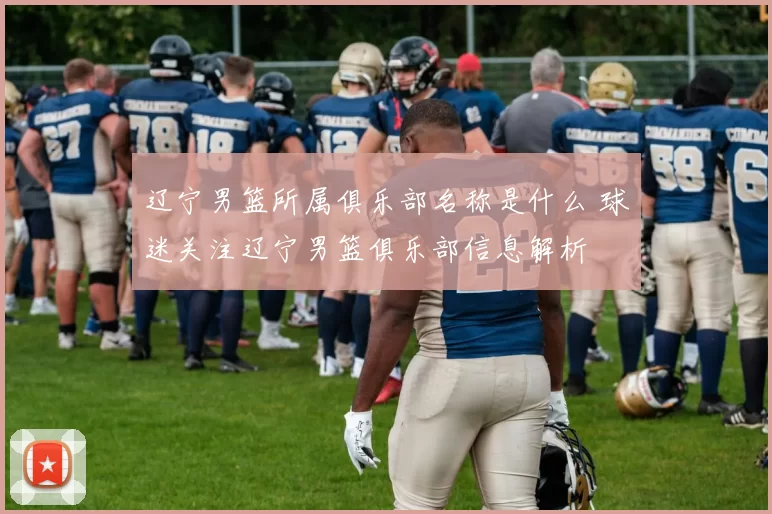 辽宁男篮所属俱乐部名称是什么 球迷关注辽宁男篮俱乐部信息解析