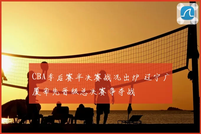 CBA季后赛半决赛战况出炉 辽宁广厦率先晋级总决赛争夺战