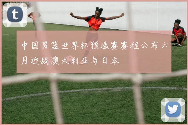 中国男篮世界杯预选赛赛程公布六月迎战澳大利亚与日本
