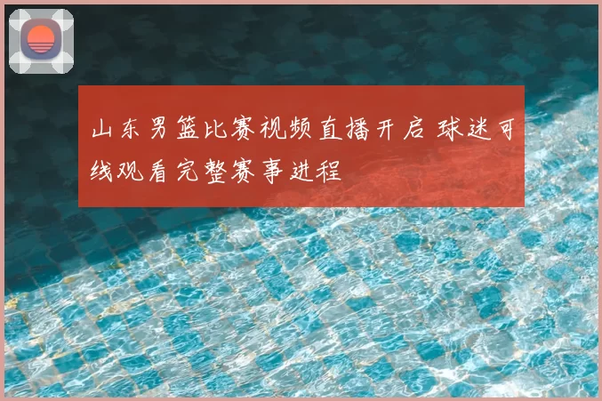 山东男篮比赛视频直播开启 球迷可线观看完整赛事进程