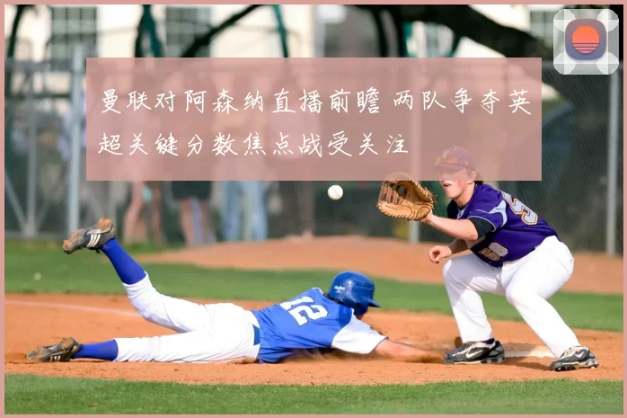 曼联对阿森纳直播前瞻 两队争夺英超关键分数焦点战受关注