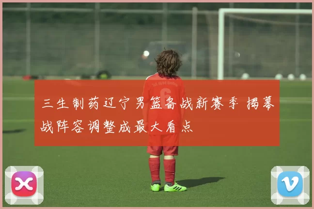 三生制药辽宁男篮备战新赛季 揭幕战阵容调整成最大看点