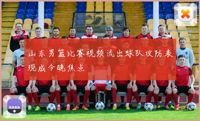 山东男篮比赛视频流出球队攻防表现成今晚焦点