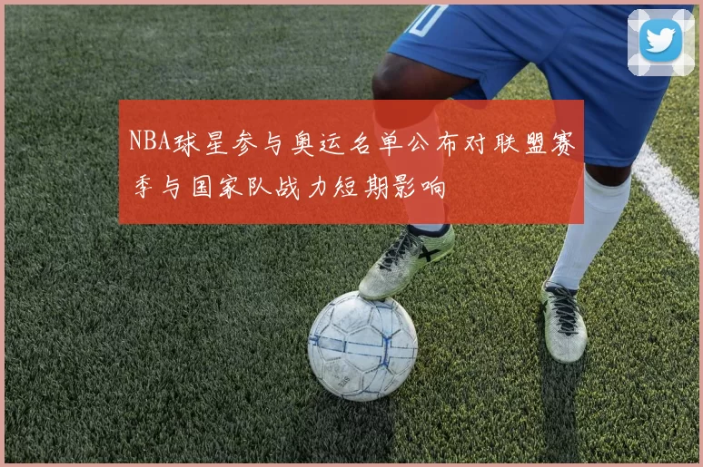 NBA球星参与奥运名单公布对联盟赛季与国家队战力短期影响