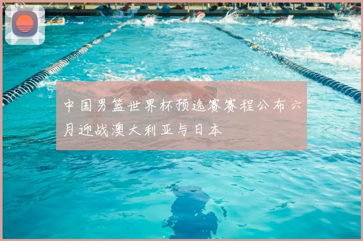 中国男篮世界杯预选赛赛程公布六月迎战澳大利亚与日本