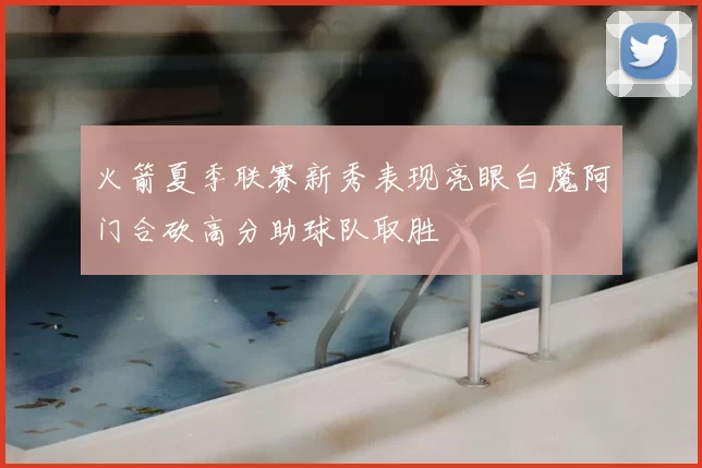 火箭夏季联赛新秀表现亮眼白魔阿门合砍高分助球队取胜