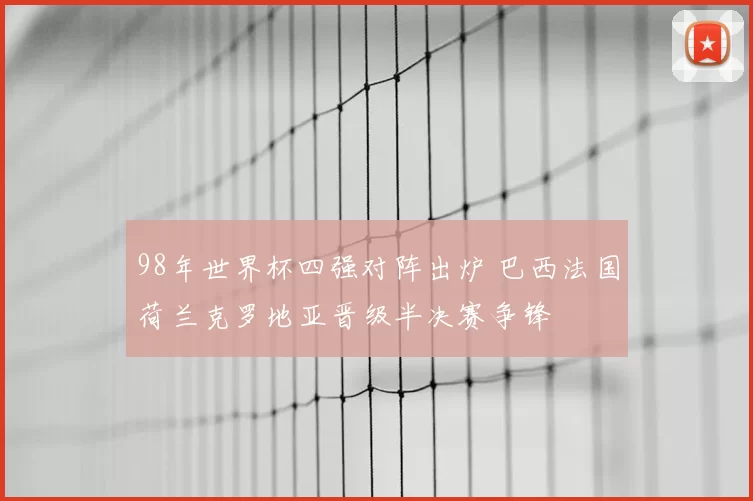 98年世界杯四强对阵出炉 巴西法国荷兰克罗地亚晋级半决赛争锋