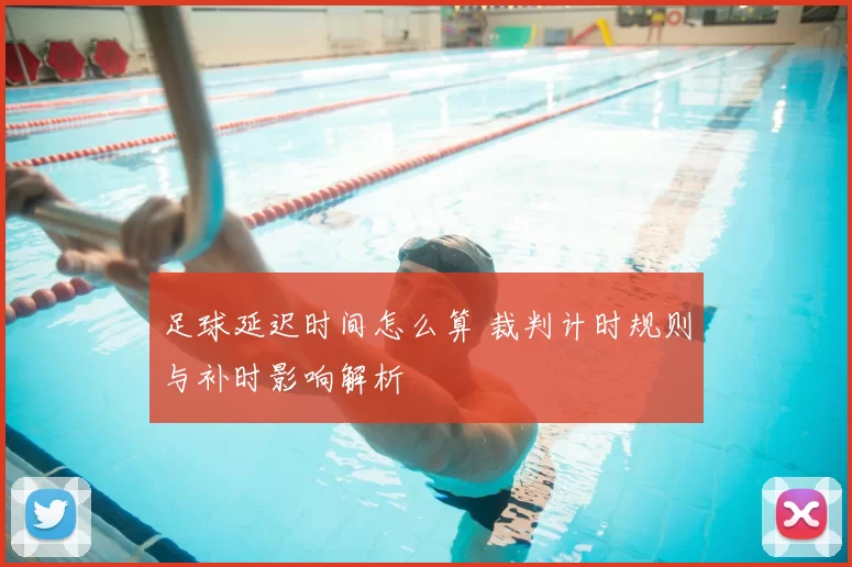 足球延迟时间怎么算 裁判计时规则与补时影响解析