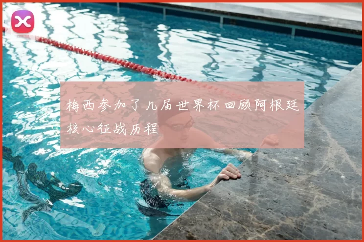 梅西参加了几届世界杯回顾阿根廷核心征战历程