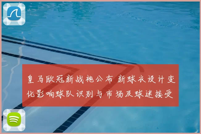 皇马欧冠新战袍公布 新球衣设计变化影响球队识别与市场及球迷接受度