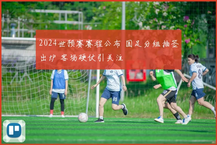 2024世预赛赛程公布 国足分组抽签出炉 客场硬仗引关注