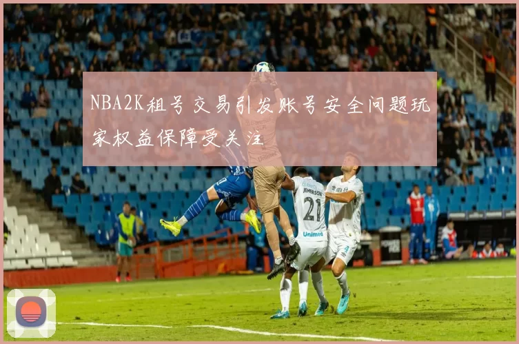 NBA2K租号交易引发账号安全问题玩家权益保障受关注