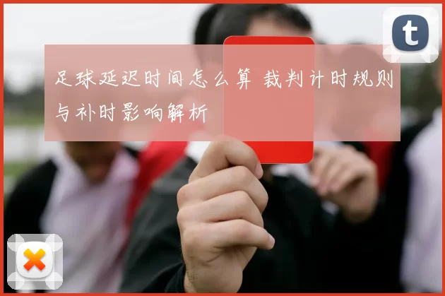 足球延迟时间怎么算 裁判计时规则与补时影响解析