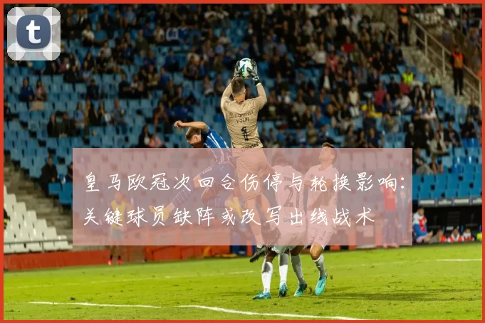皇马欧冠次回合伤停与轮换影响:关键球员缺阵或改写出线战术