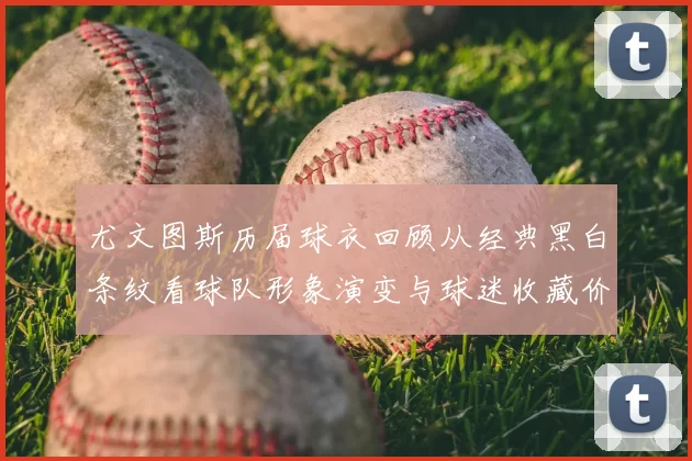 尤文图斯历届球衣回顾从经典黑白条纹看球队形象演变与球迷收藏价值